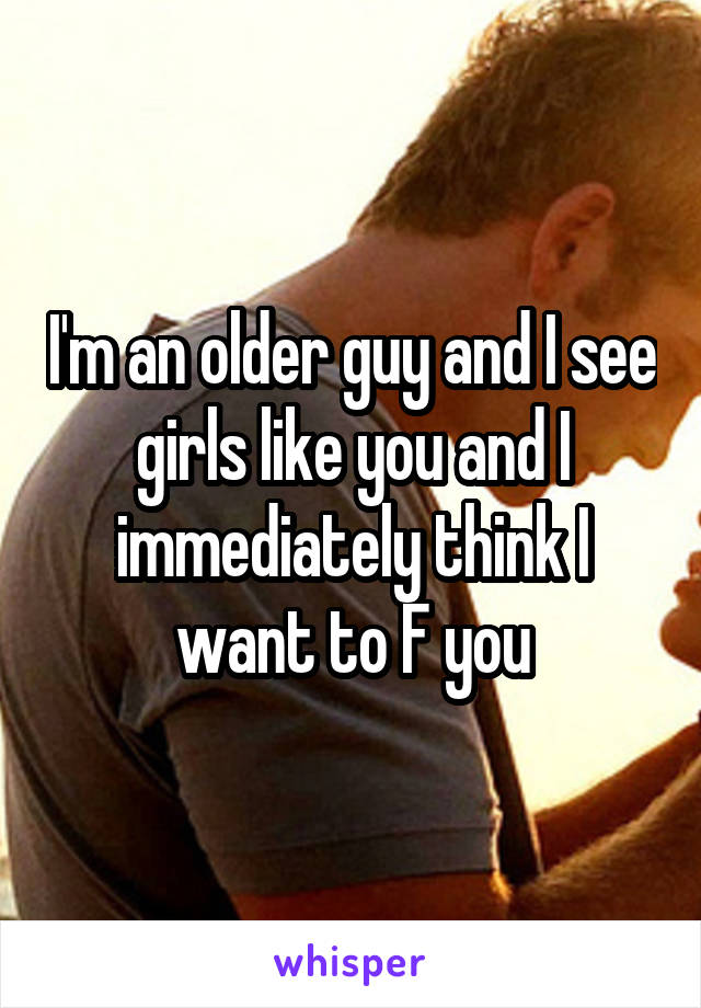 I'm an older guy and I see girls like you and I immediately think I want to F you