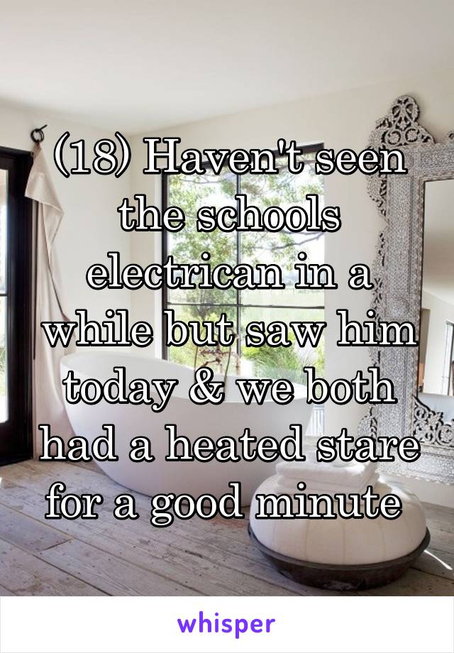 (18) Haven't seen the schools electrican in a while but saw him today & we both had a heated stare for a good minute 