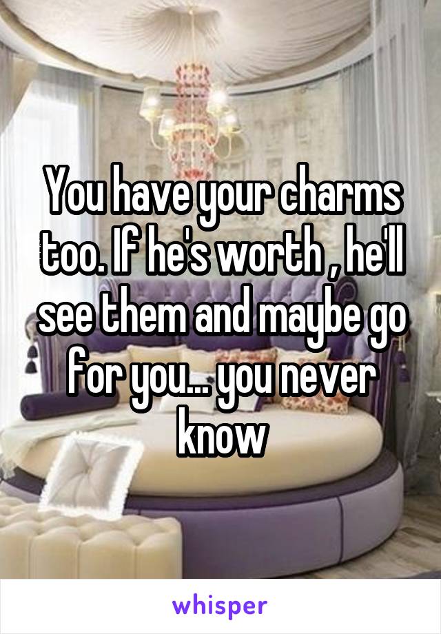 You have your charms too. If he's worth , he'll see them and maybe go for you... you never know