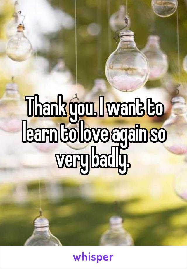 Thank you. I want to learn to love again so very badly. 