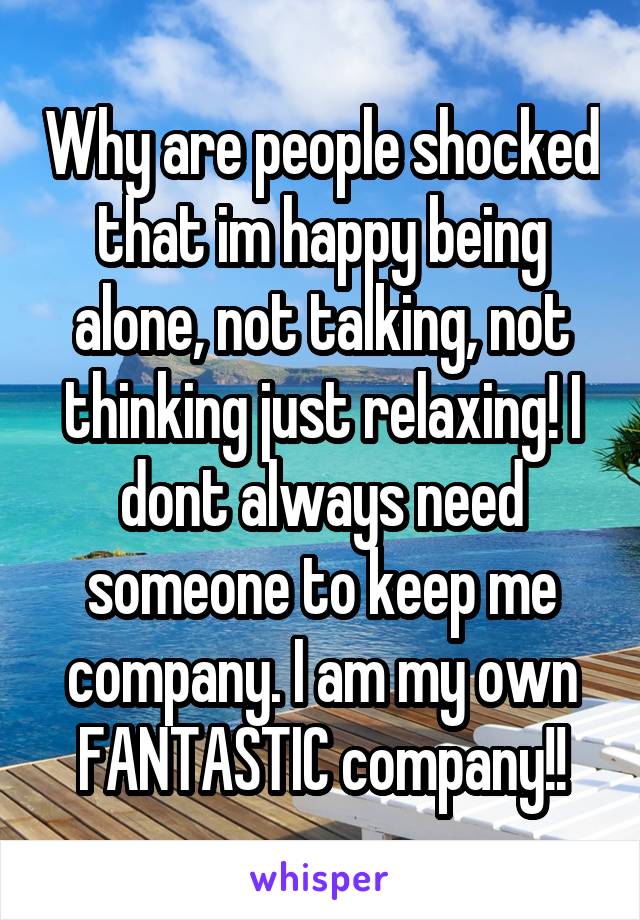 Why are people shocked that im happy being alone, not talking, not thinking just relaxing! I dont always need someone to keep me company. I am my own FANTASTIC company!!
