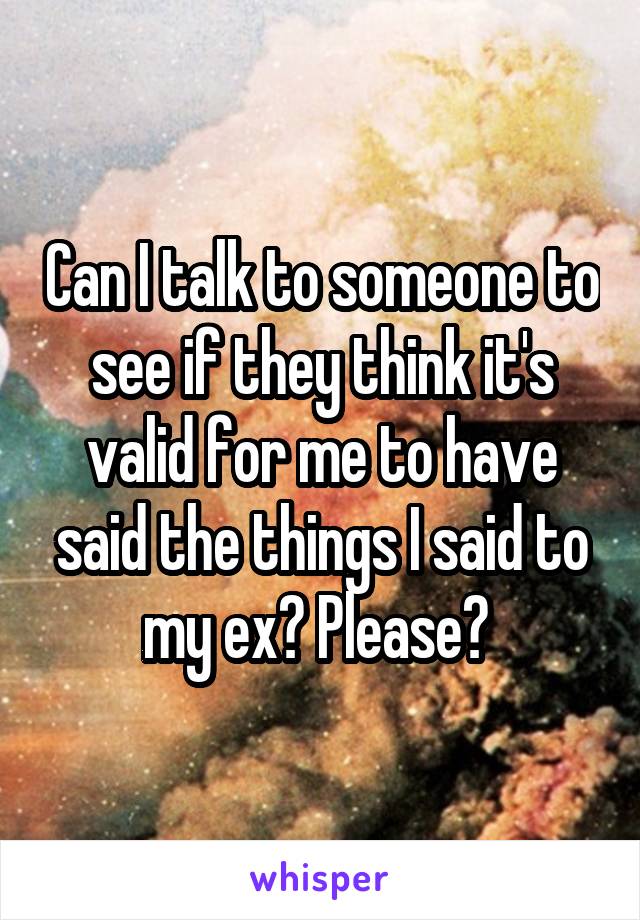 Can I talk to someone to see if they think it's valid for me to have said the things I said to my ex? Please? 