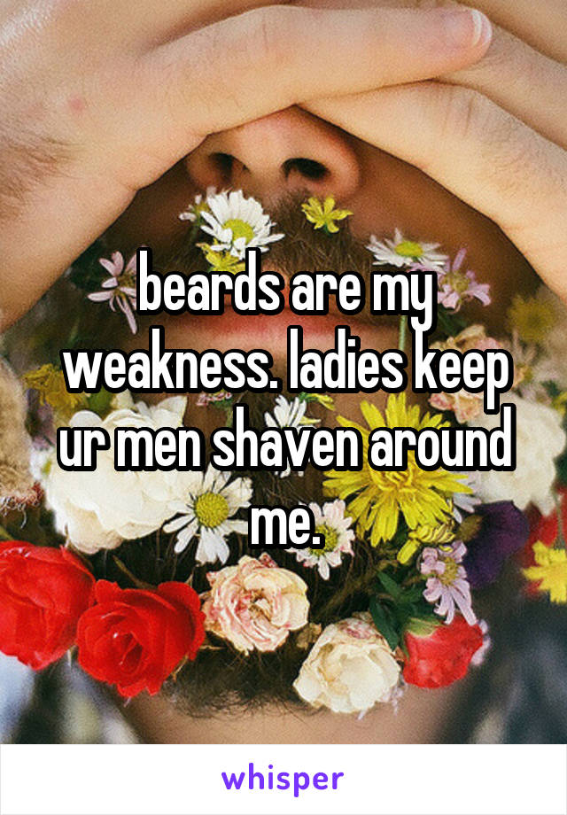 beards are my weakness. ladies keep ur men shaven around me.