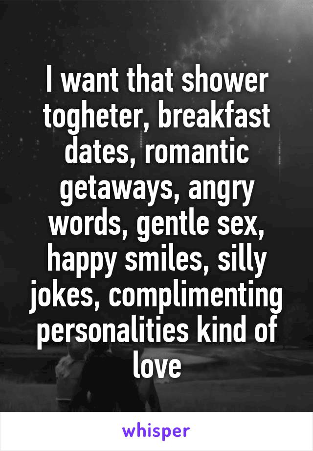 I want that shower togheter, breakfast dates, romantic getaways, angry words, gentle sex, happy smiles, silly jokes, complimenting personalities kind of love