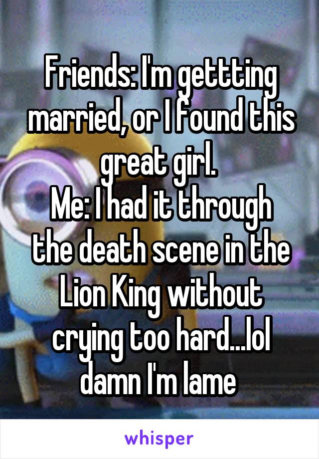 Friends: I'm gettting married, or I found this great girl. 
Me: I had it through the death scene in the Lion King without crying too hard...lol damn I'm lame 
