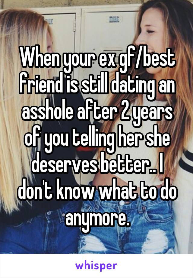 When your ex gf/best friend is still dating an asshole after 2 years of you telling her she deserves better.. I don't know what to do anymore.