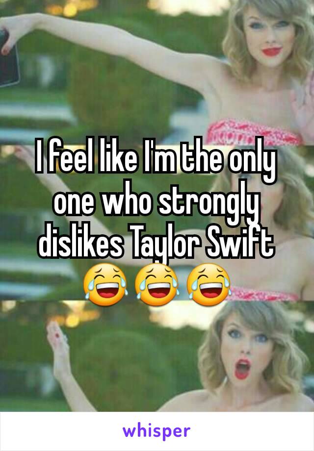 I feel like I'm the only one who strongly dislikes Taylor Swift 😂😂😂
