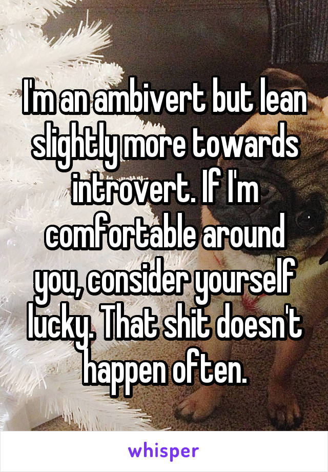 I'm an ambivert but lean slightly more towards introvert. If I'm comfortable around you, consider yourself lucky. That shit doesn't happen often.