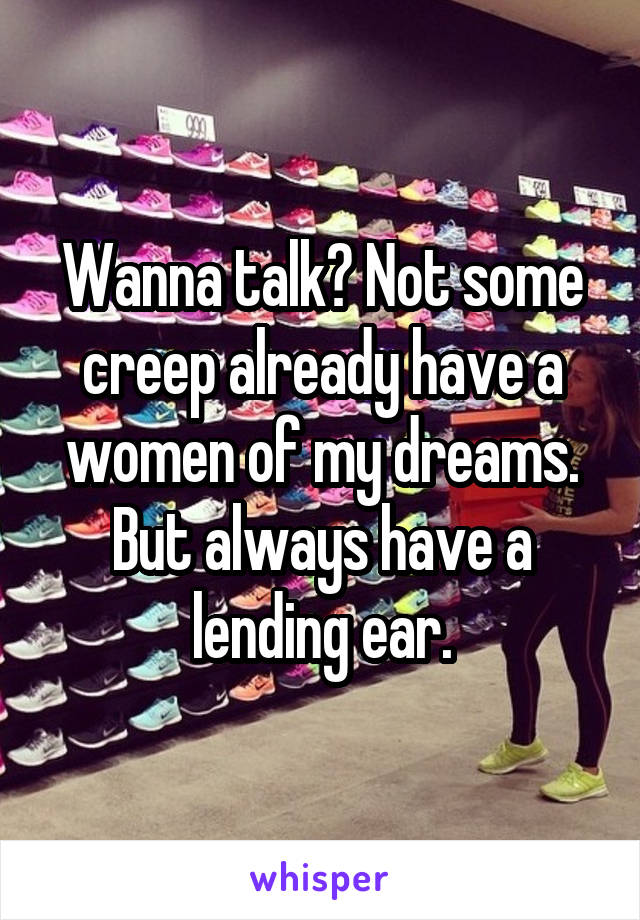 Wanna talk? Not some creep already have a women of my dreams. But always have a lending ear.