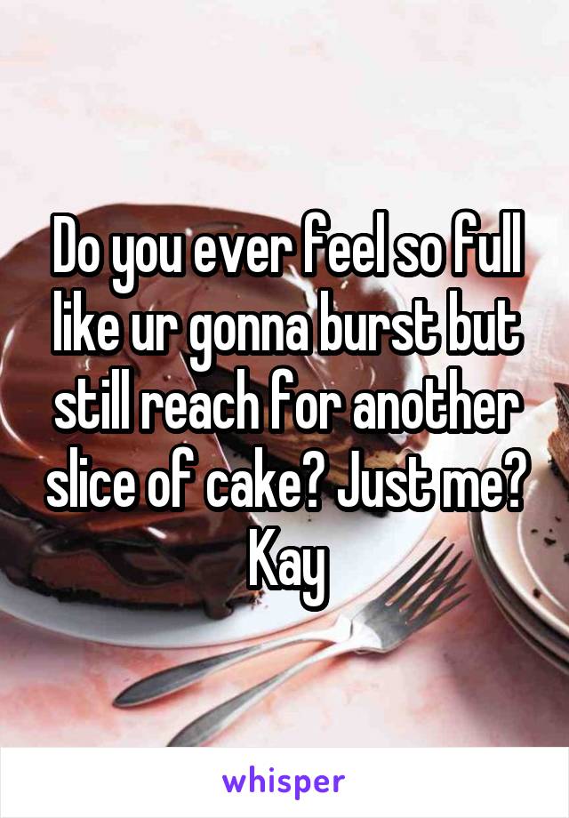 Do you ever feel so full like ur gonna burst but still reach for another slice of cake? Just me? Kay