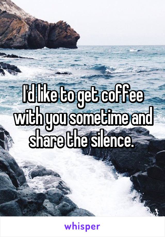 I'd like to get coffee with you sometime and share the silence. 