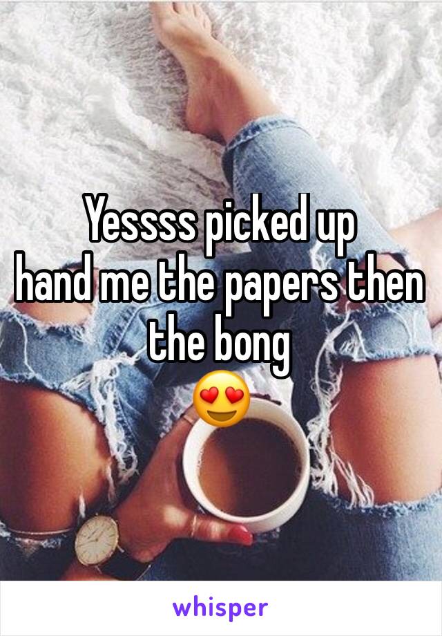 Yessss picked up
hand me the papers then the bong
😍