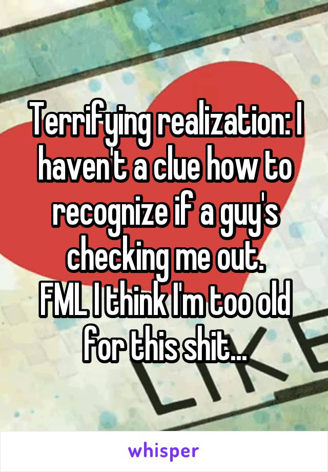 Terrifying realization: I haven't a clue how to recognize if a guy's checking me out.
FML I think I'm too old for this shit...