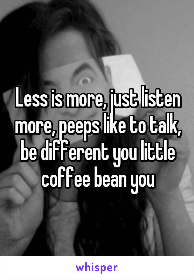 Less is more, just listen more, peeps like to talk, be different you little coffee bean you