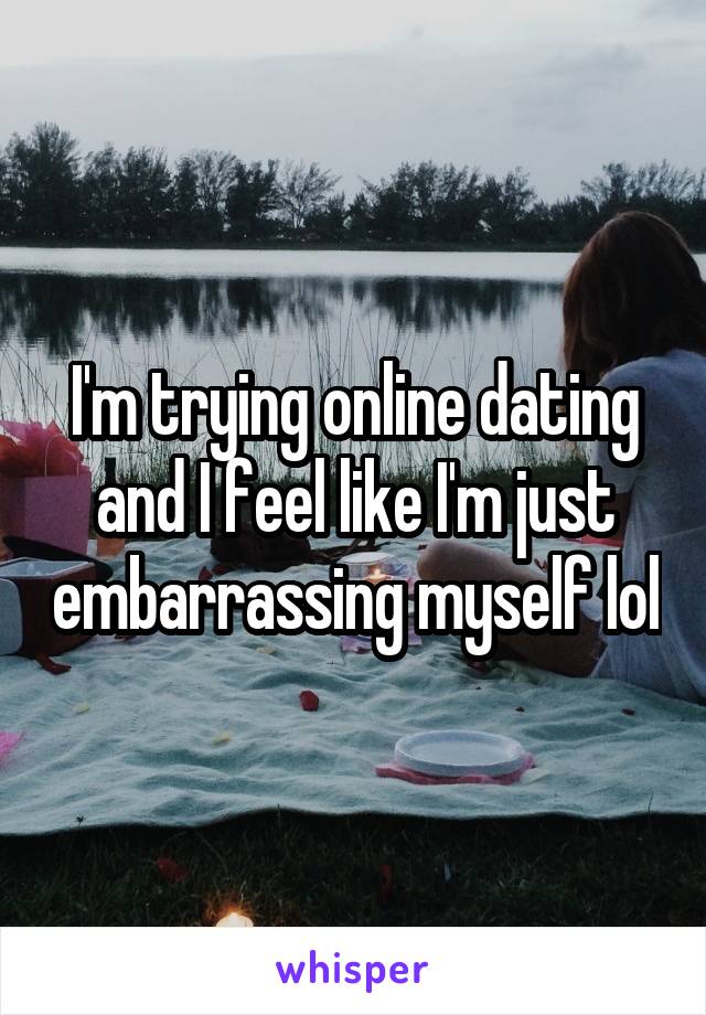 I'm trying online dating and I feel like I'm just embarrassing myself lol