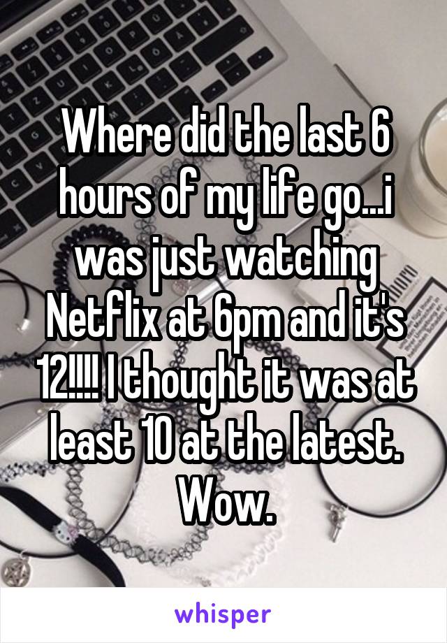 Where did the last 6 hours of my life go...i was just watching Netflix at 6pm and it's 12!!!! I thought it was at least 10 at the latest. Wow.