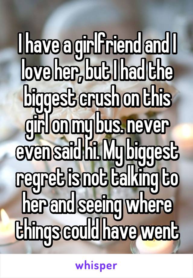 I have a girlfriend and I love her, but I had the biggest crush on this girl on my bus. never even said hi. My biggest regret is not talking to her and seeing where things could have went