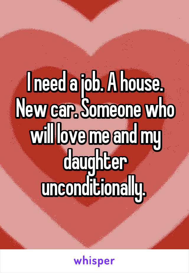 I need a job. A house. New car. Someone who will love me and my daughter unconditionally. 