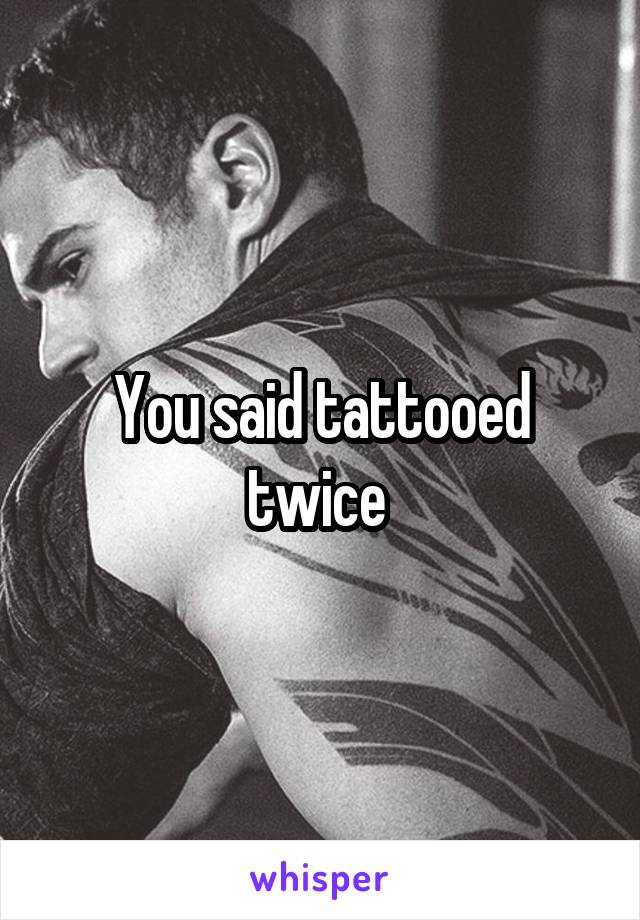 You said tattooed twice 