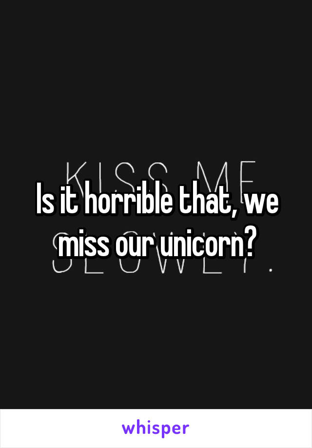 Is it horrible that, we miss our unicorn?