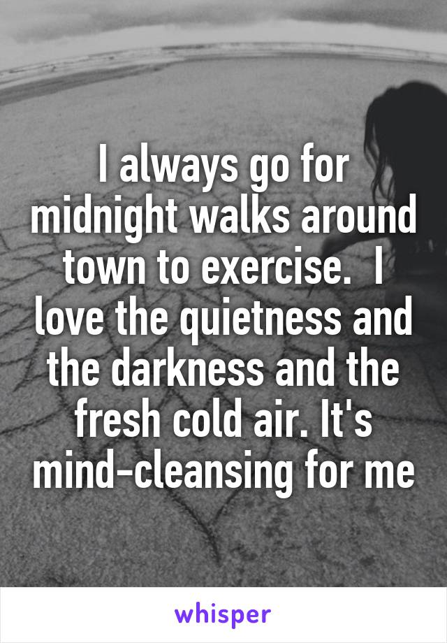 I always go for midnight walks around town to exercise.  I love the quietness and the darkness and the fresh cold air. It's mind-cleansing for me