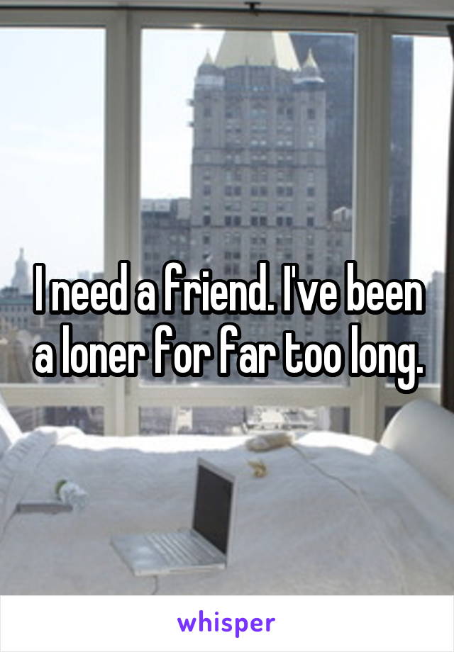 I need a friend. I've been a loner for far too long.