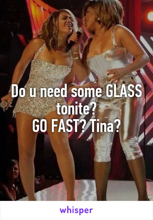 Do u need some GLASS tonite?
GO FAST? Tina?