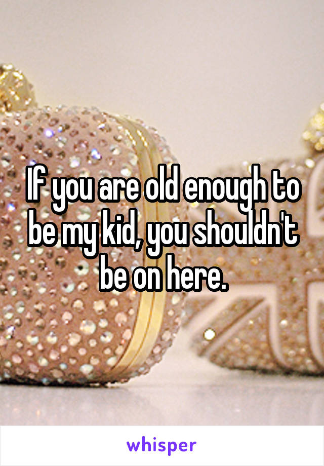 If you are old enough to be my kid, you shouldn't be on here.