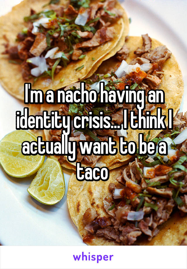 I'm a nacho having an identity crisis... I think I actually want to be a taco 