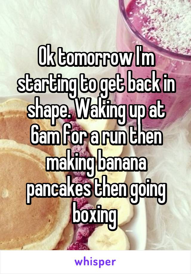 Ok tomorrow I'm starting to get back in shape. Waking up at 6am for a run then making banana pancakes then going boxing 