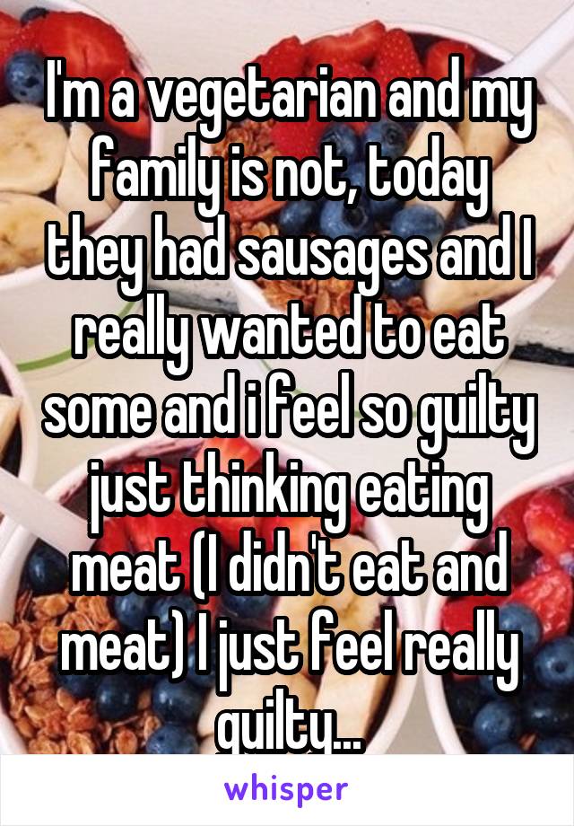 I'm a vegetarian and my family is not, today they had sausages and I really wanted to eat some and i feel so guilty just thinking eating meat (I didn't eat and meat) I just feel really guilty...