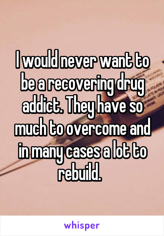 I would never want to be a recovering drug addict. They have so much to overcome and in many cases a lot to rebuild.  