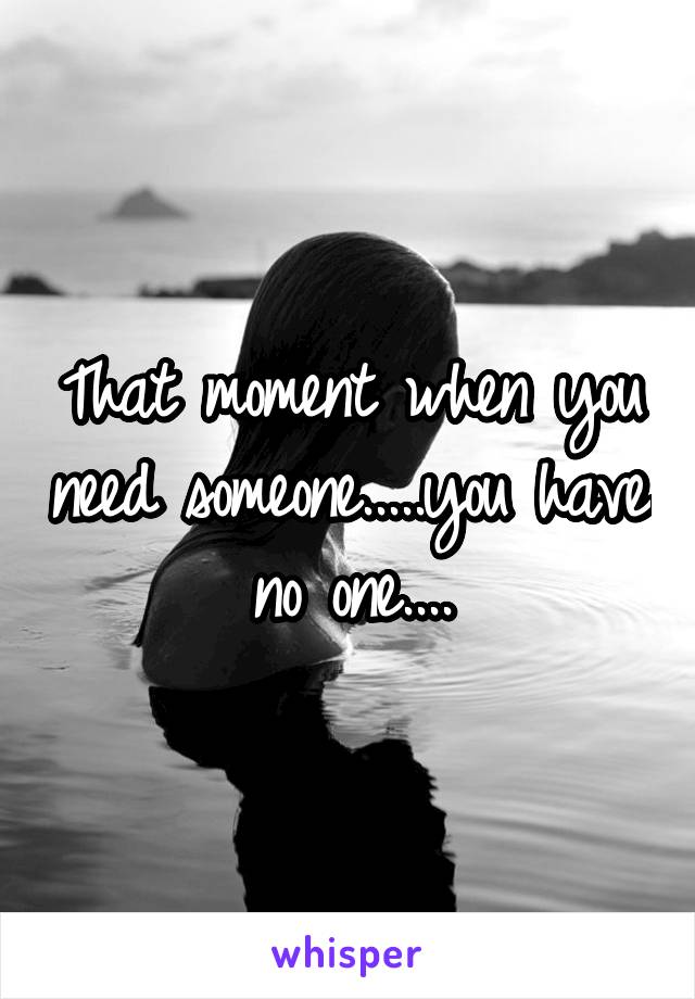 That moment when you need someone.....you have no one....