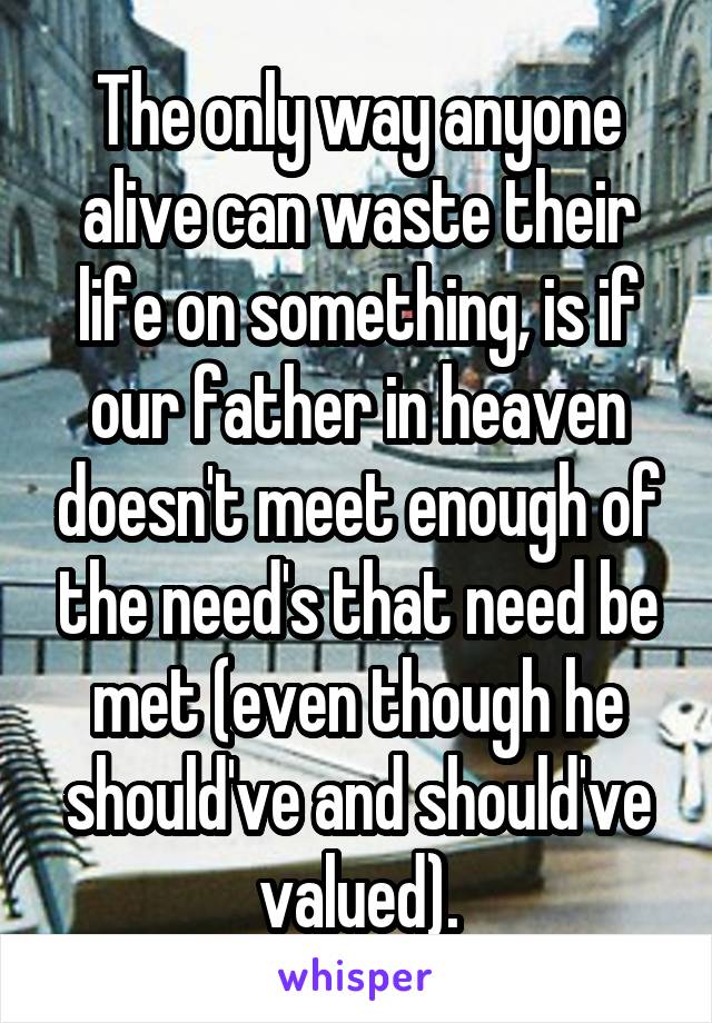 The only way anyone alive can waste their life on something, is if our father in heaven doesn't meet enough of the need's that need be met (even though he should've and should've valued).