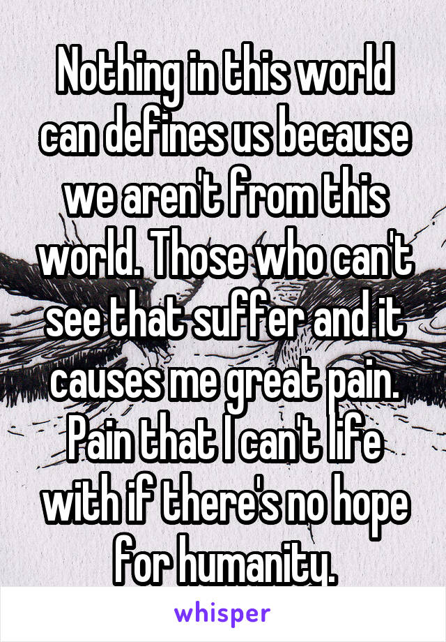 Nothing in this world can defines us because we aren't from this world. Those who can't see that suffer and it causes me great pain. Pain that I can't life with if there's no hope for humanity.
