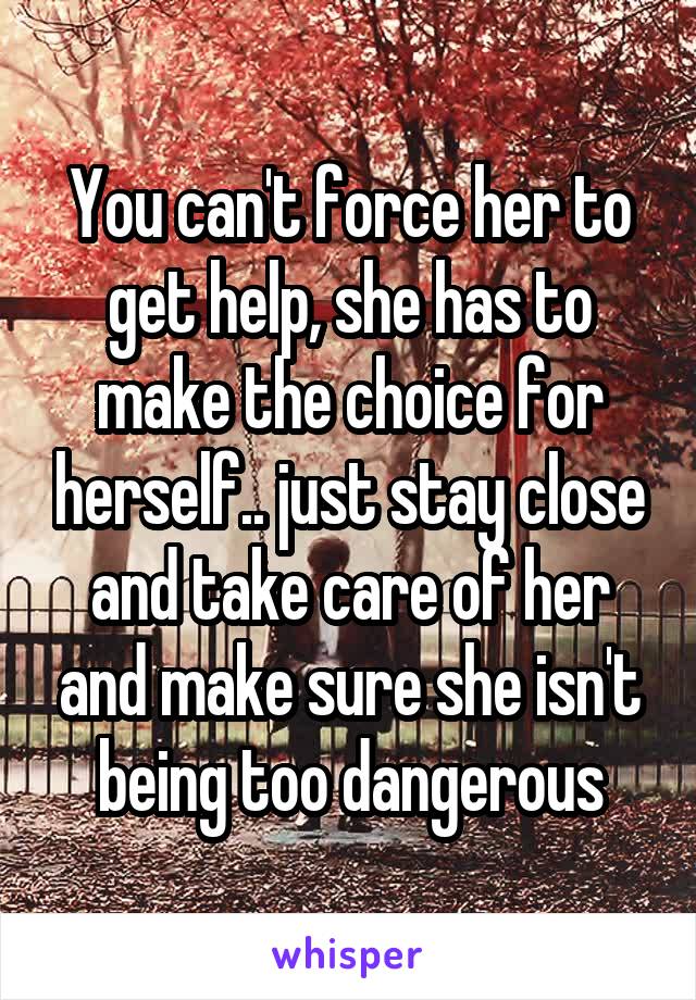 You can't force her to get help, she has to make the choice for herself.. just stay close and take care of her and make sure she isn't being too dangerous