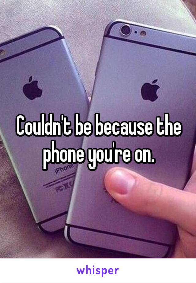 Couldn't be because the phone you're on.