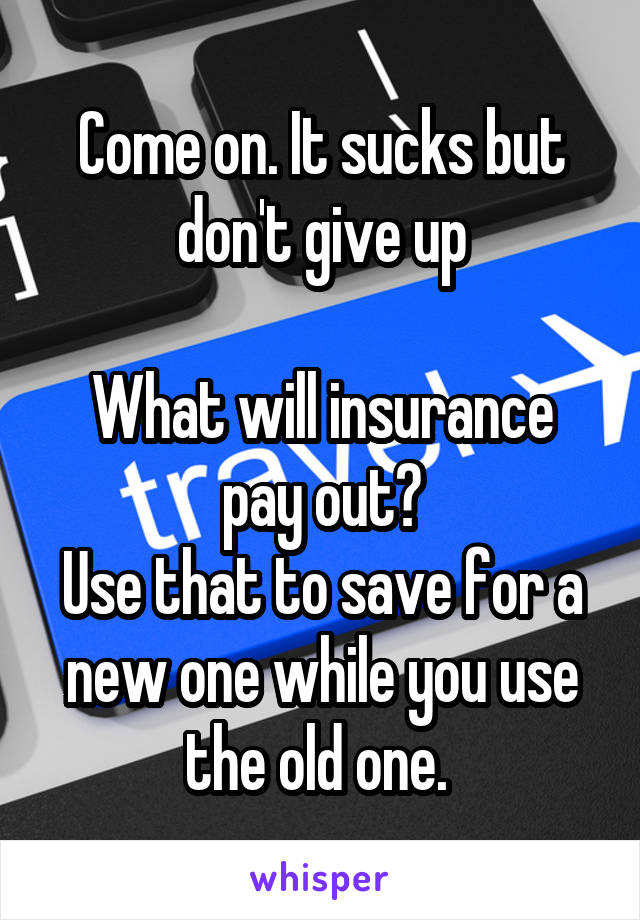 Come on. It sucks but don't give up

What will insurance pay out?
Use that to save for a new one while you use the old one. 