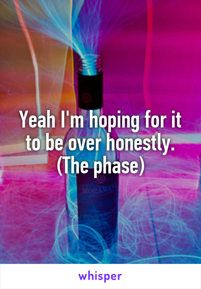 Yeah I'm hoping for it to be over honestly.
(The phase)