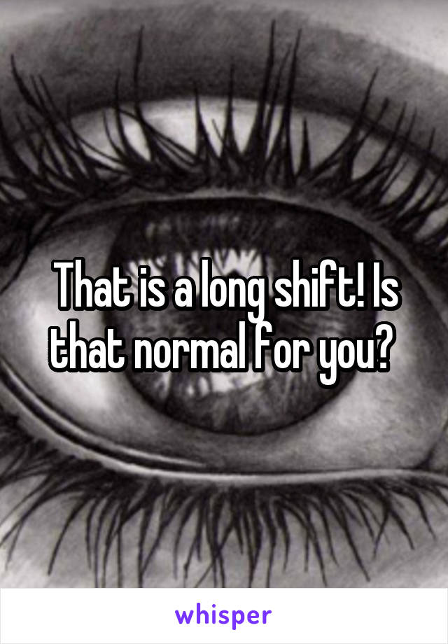 That is a long shift! Is that normal for you? 