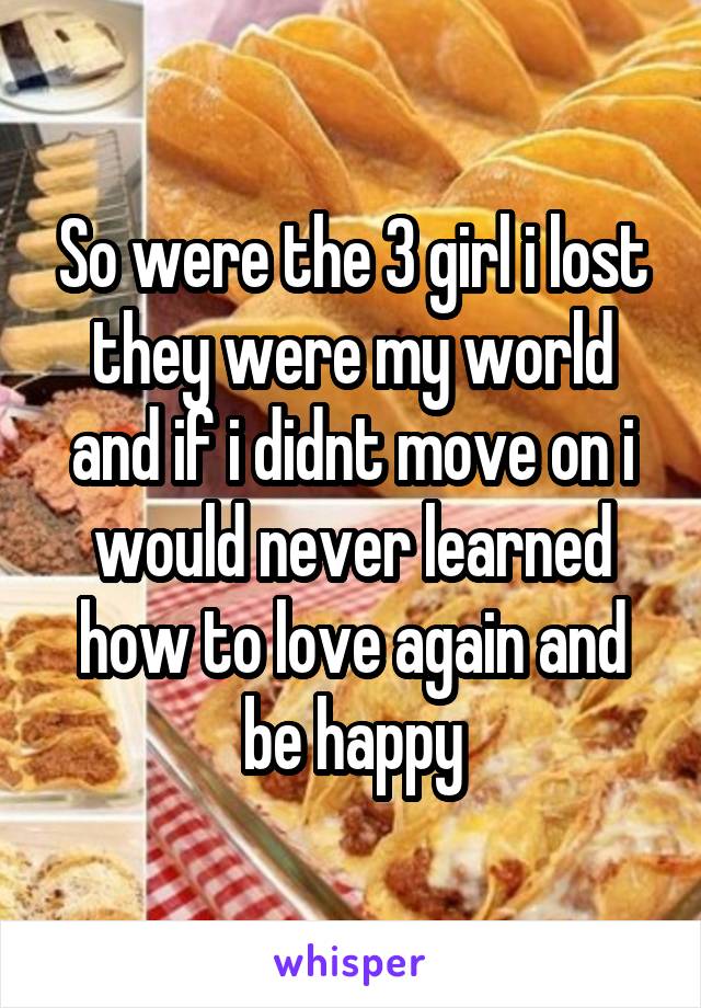 So were the 3 girl i lost they were my world and if i didnt move on i would never learned how to love again and be happy