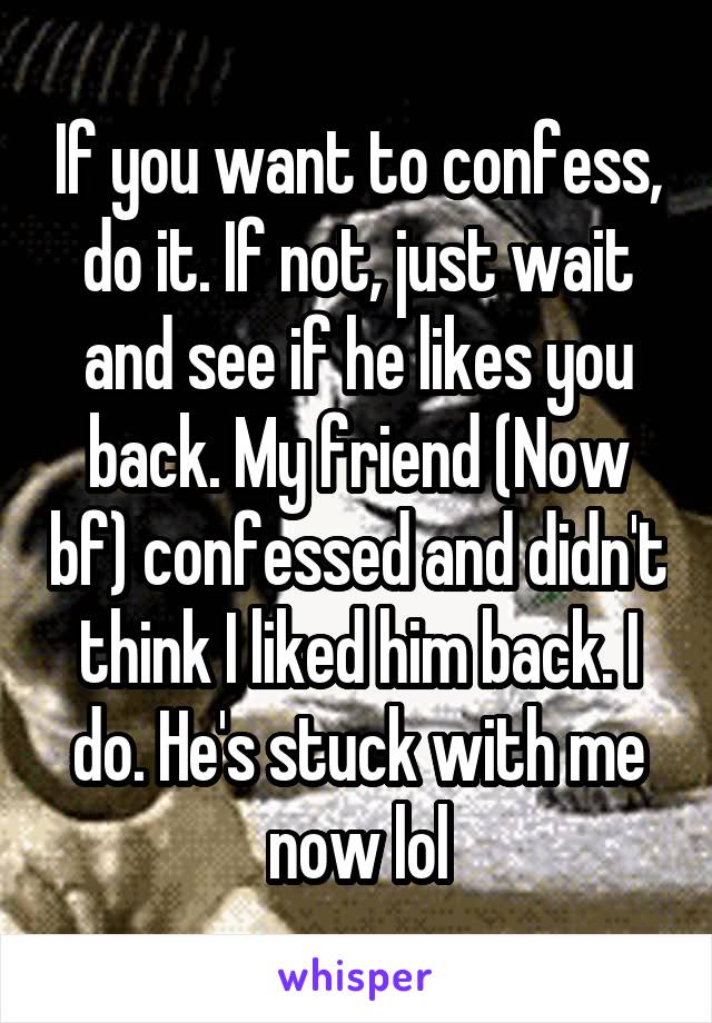 If you want to confess, do it. If not, just wait and see if he likes you back. My friend (Now bf) confessed and didn't think I liked him back. I do. He's stuck with me now lol