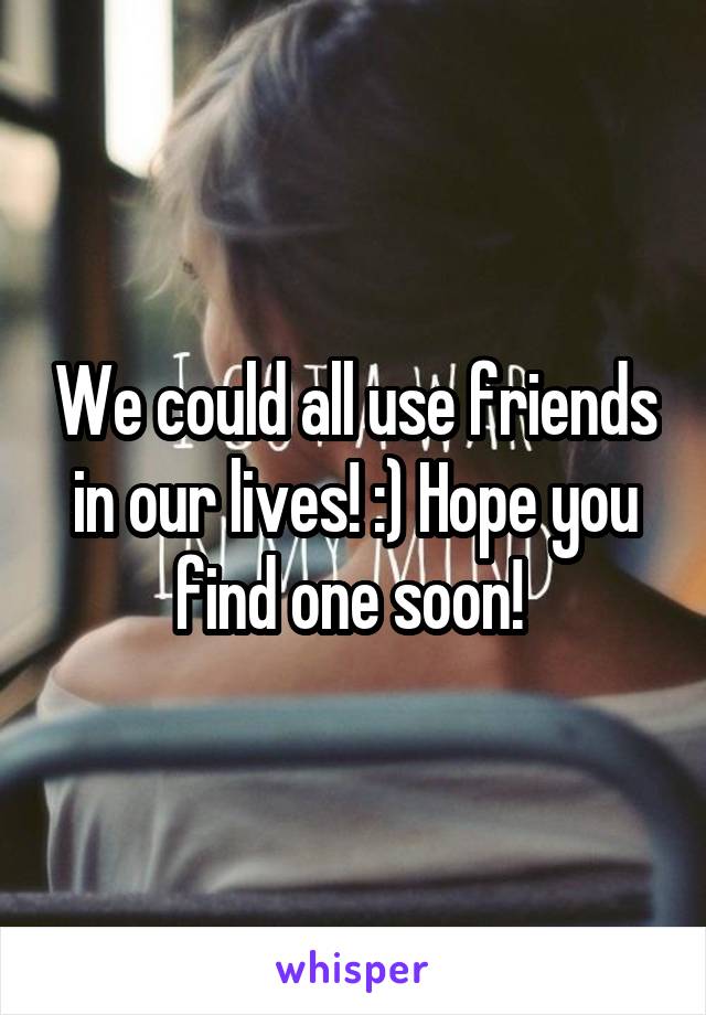 We could all use friends in our lives! :) Hope you find one soon! 