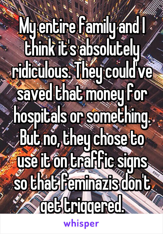 My entire family and I think it's absolutely ridiculous. They could've saved that money for hospitals or something. But no, they chose to use it on traffic signs so that feminazis don't get triggered.
