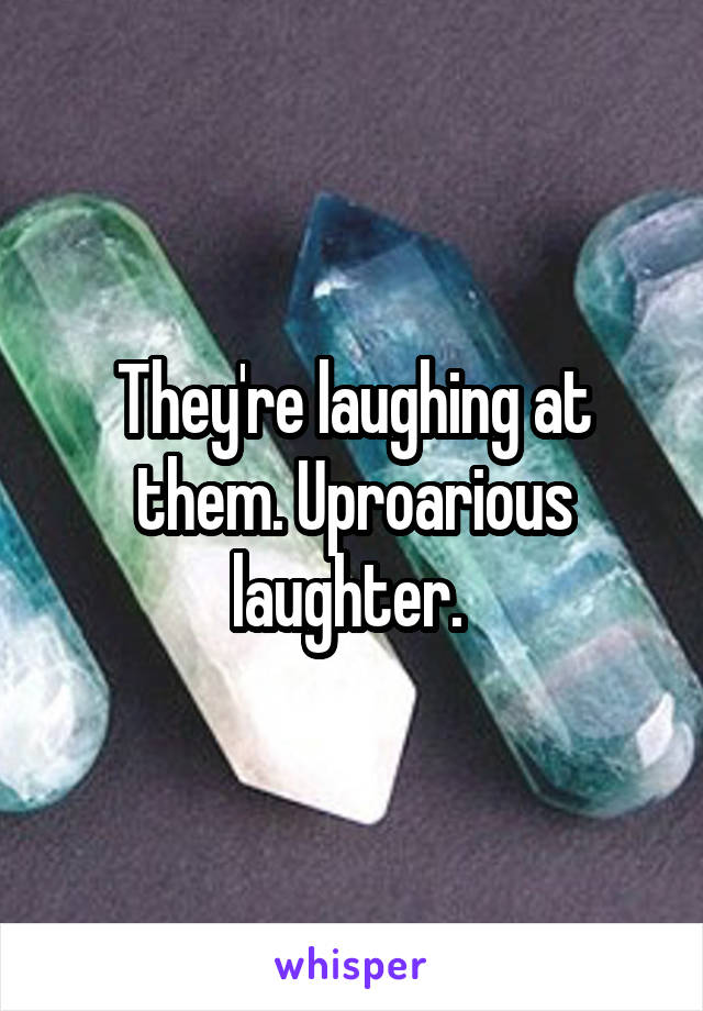 They're laughing at them. Uproarious laughter. 