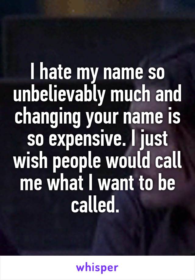 I hate my name so unbelievably much and changing your name is so expensive. I just wish people would call me what I want to be called. 