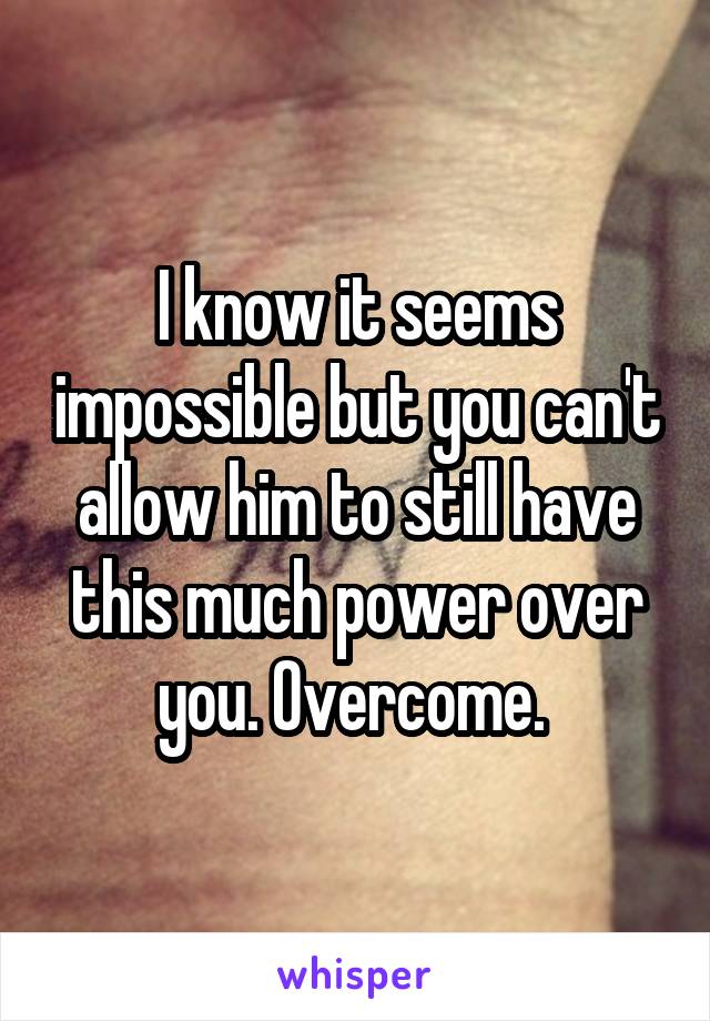 I know it seems impossible but you can't allow him to still have this much power over you. Overcome. 