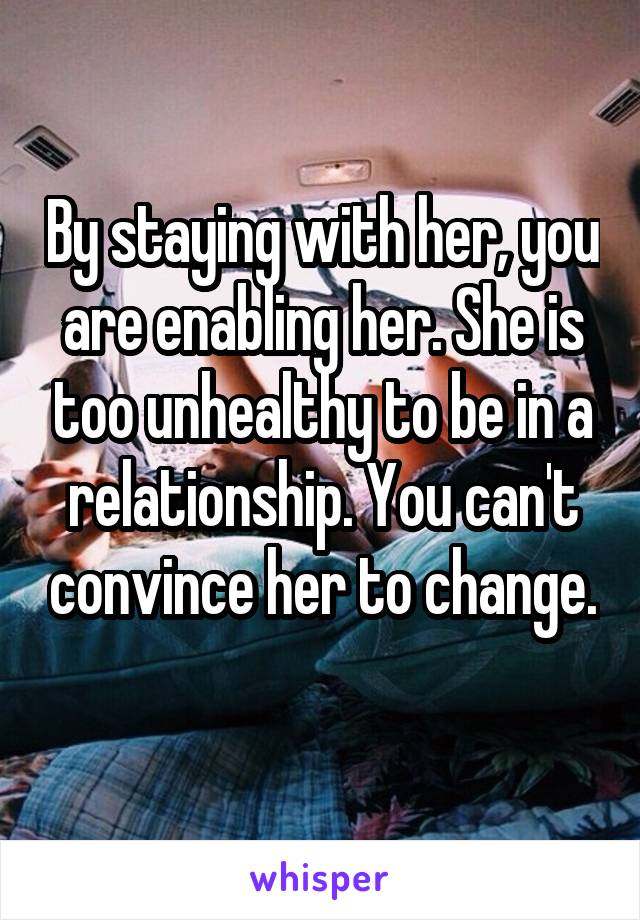 By staying with her, you are enabling her. She is too unhealthy to be in a relationship. You can't convince her to change. 