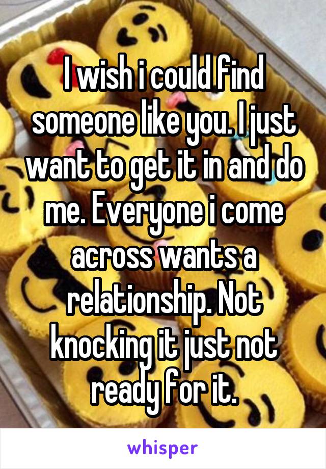 I wish i could find someone like you. I just want to get it in and do me. Everyone i come across wants a relationship. Not knocking it just not ready for it.