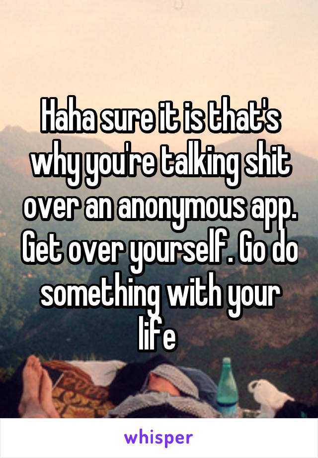 Haha sure it is that's why you're talking shit over an anonymous app. Get over yourself. Go do something with your life 